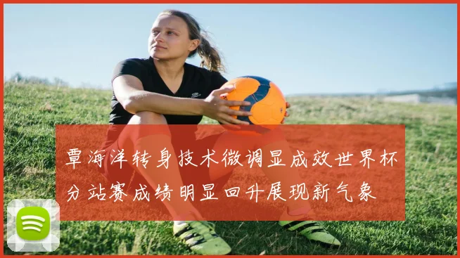 覃海洋转身技术微调显成效世界杯分站赛成绩明显回升展现新气象