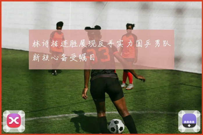 林诗栋连胜展现反手实力国乒男队新核心备受瞩目