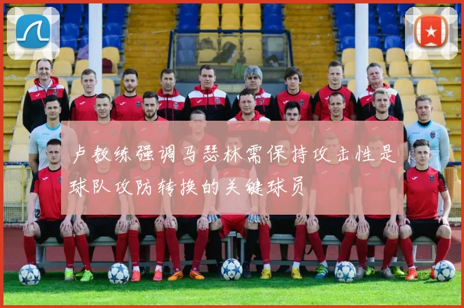 卢教练强调马瑟林需保持攻击性是球队攻防转换的关键球员