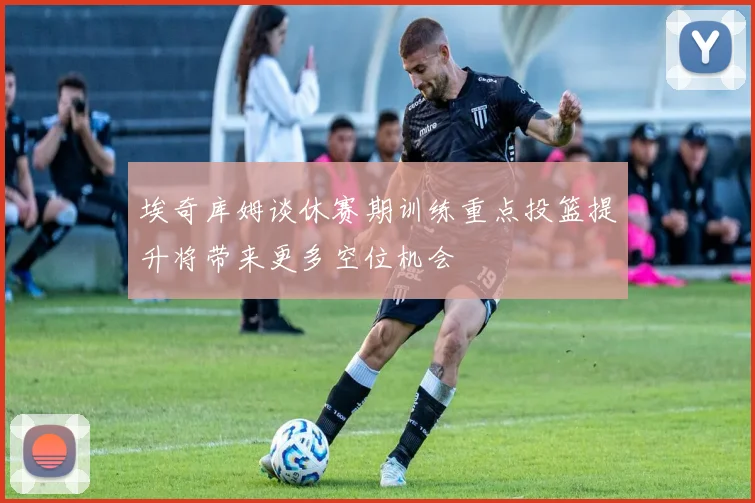 埃奇库姆谈休赛期训练重点投篮提升将带来更多空位机会