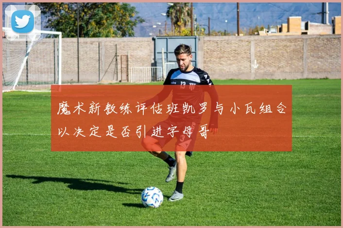魔术新教练评估班凯罗与小瓦组合以决定是否引进字母哥