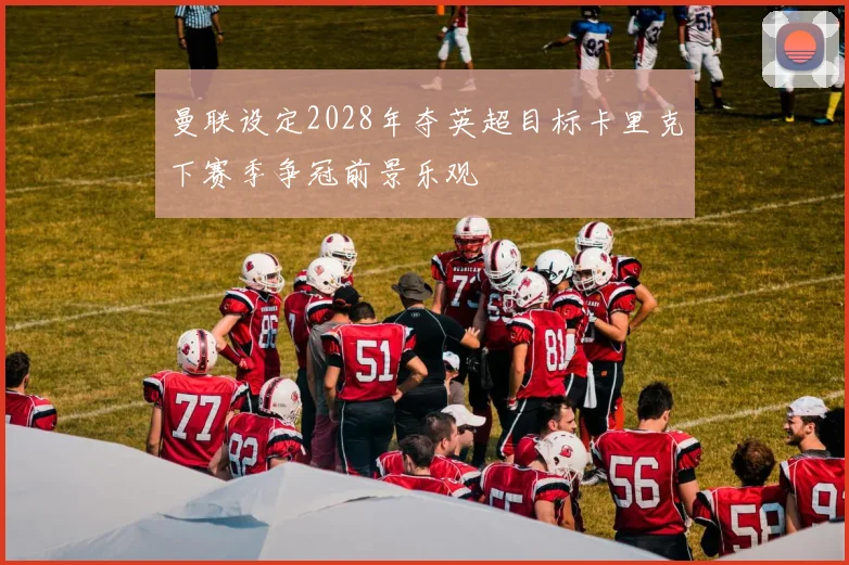 曼联设定2028年夺英超目标卡里克下赛季争冠前景乐观