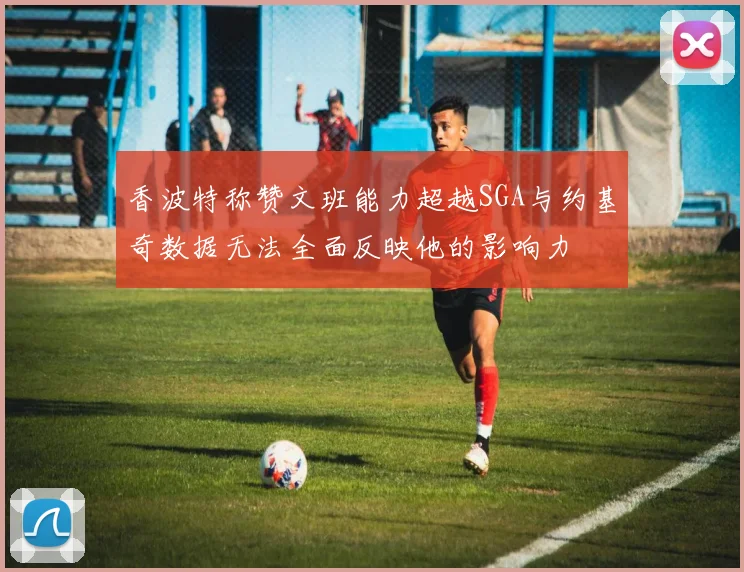 香波特称赞文班能力超越SGA与约基奇数据无法全面反映他的影响力