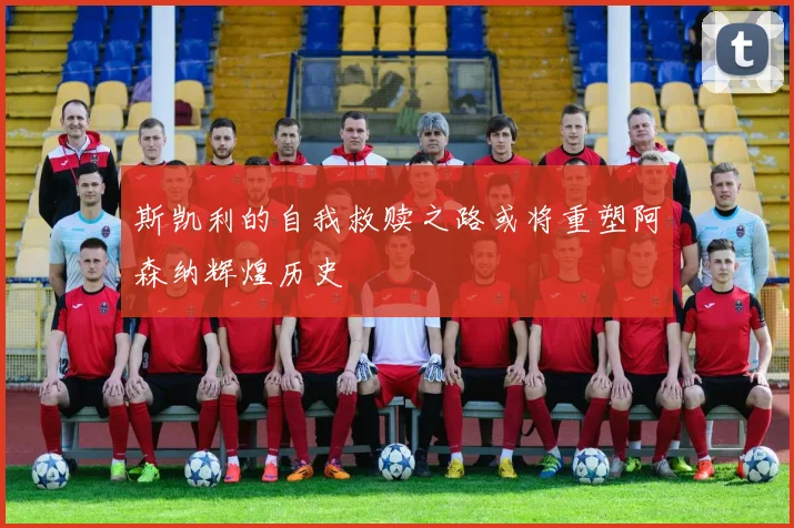 斯凯利的自我救赎之路或将重塑阿森纳辉煌历史