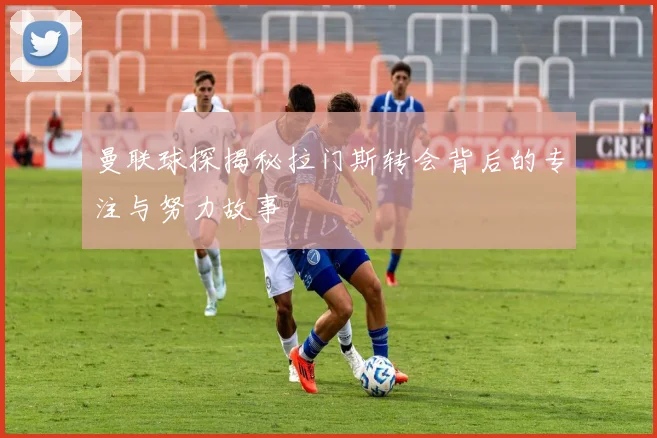 曼联球探揭秘拉门斯转会背后的专注与努力故事