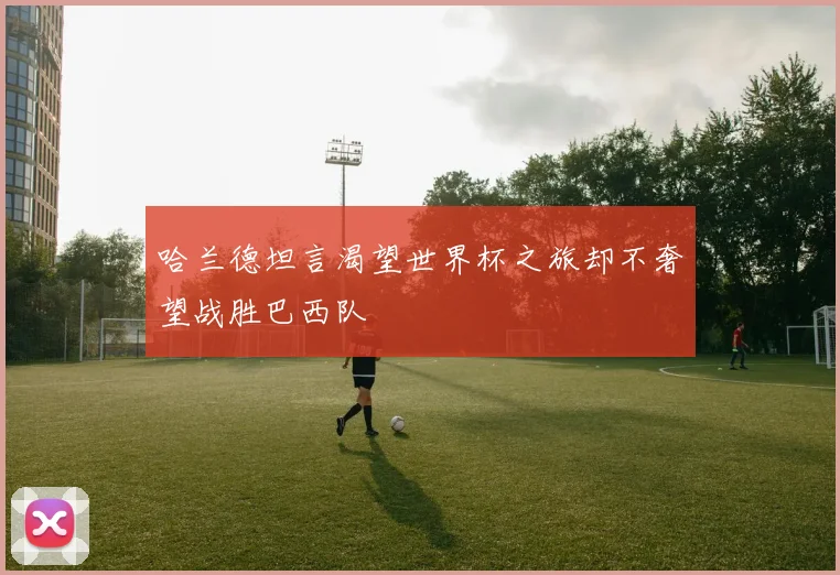 哈兰德坦言渴望世界杯之旅却不奢望战胜巴西队