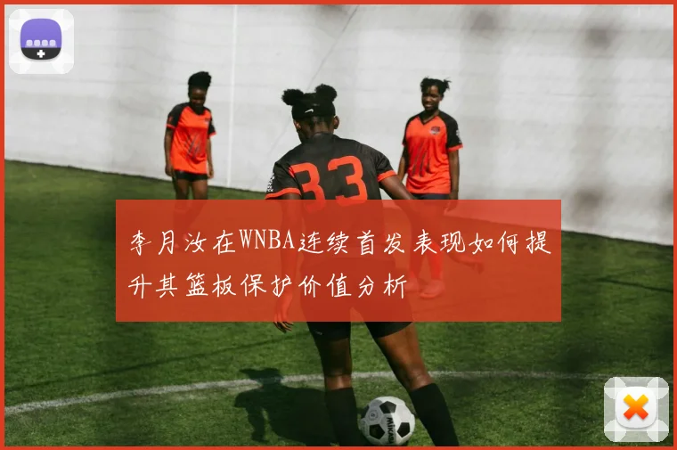 李月汝在WNBA连续首发表现如何提升其篮板保护价值分析