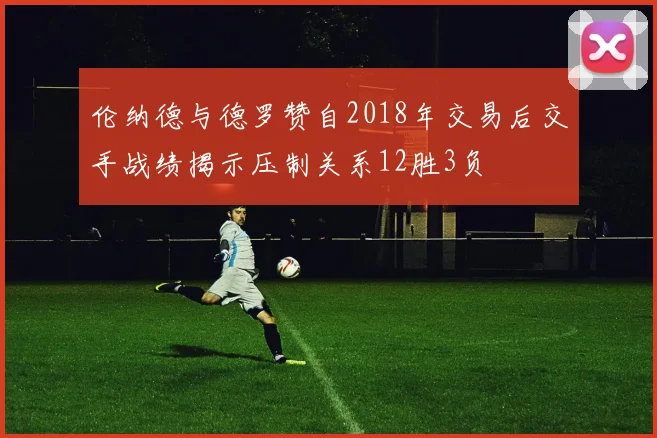 伦纳德与德罗赞自2018年交易后交手战绩揭示压制关系12胜3负
