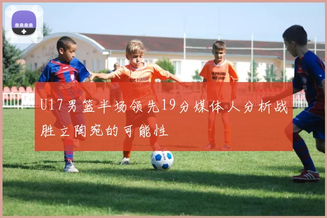 U17男篮半场领先19分媒体人分析战胜立陶宛的可能性