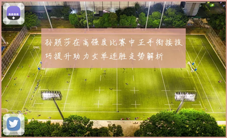 孙颖莎在高强度比赛中正手衔接技巧提升助力女单连胜走势解析