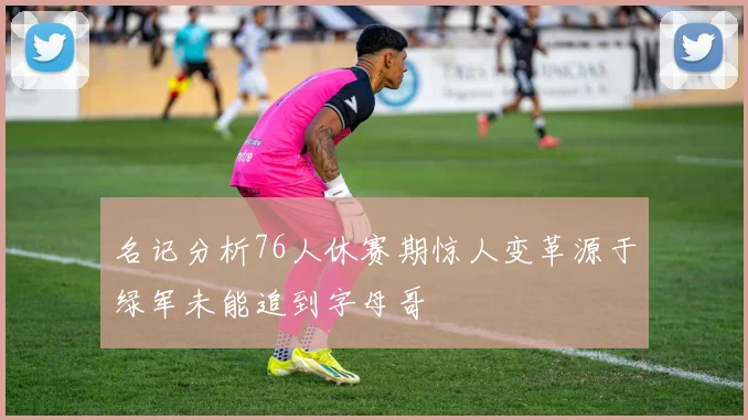 名记分析76人休赛期惊人变革源于绿军未能追到字母哥