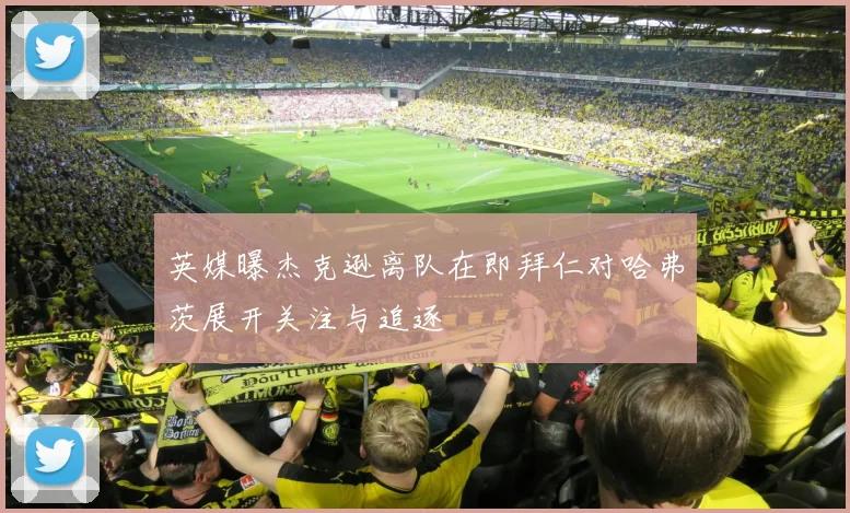 英媒曝杰克逊离队在即拜仁对哈弗茨展开关注与追逐