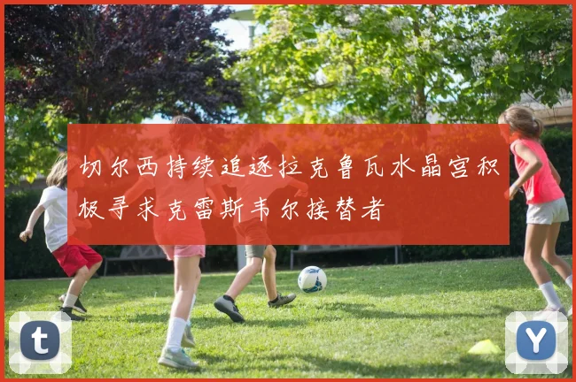 切尔西持续追逐拉克鲁瓦水晶宫积极寻求克雷斯韦尔接替者