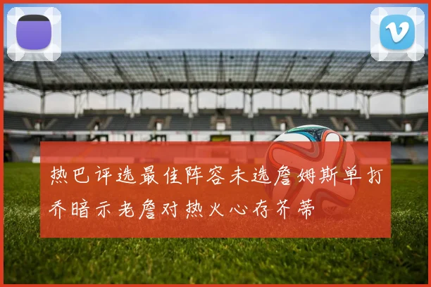 热巴评选最佳阵容未选詹姆斯单打乔暗示老詹对热火心存芥蒂