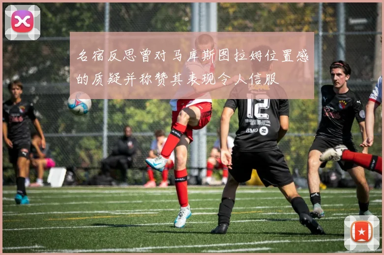 名宿反思曾对马库斯图拉姆位置感的质疑并称赞其表现令人信服