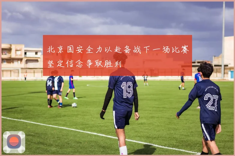 北京国安全力以赴备战下一场比赛坚定信念争取胜利