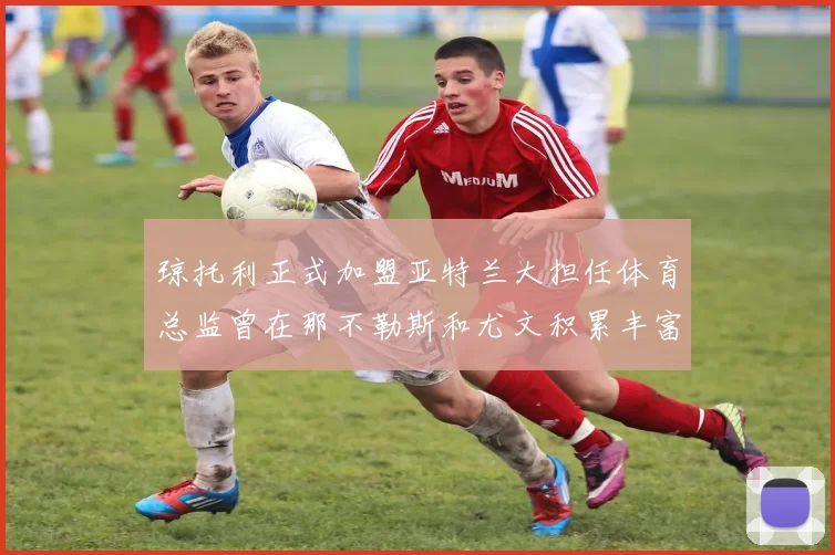 琼托利正式加盟亚特兰大担任体育总监曾在那不勒斯和尤文积累丰富经验