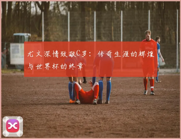 尤文深情致敬C罗：传奇生涯的辉煌与世界杯的终章