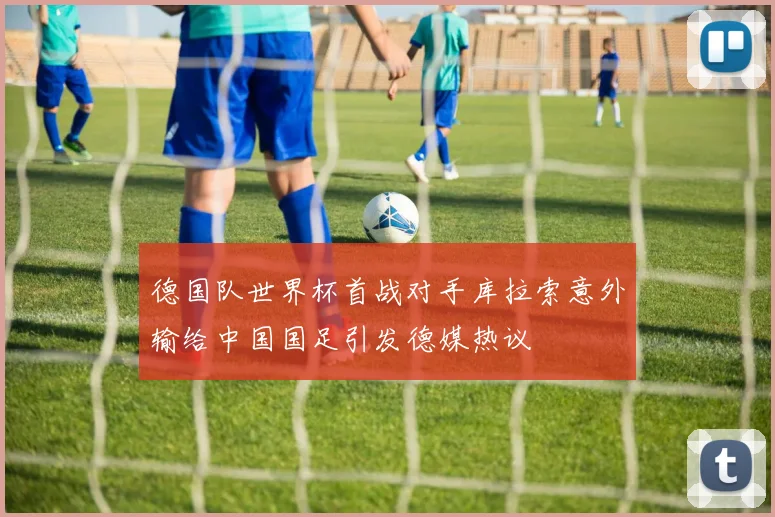德国队世界杯首战对手库拉索意外输给中国国足引发德媒热议