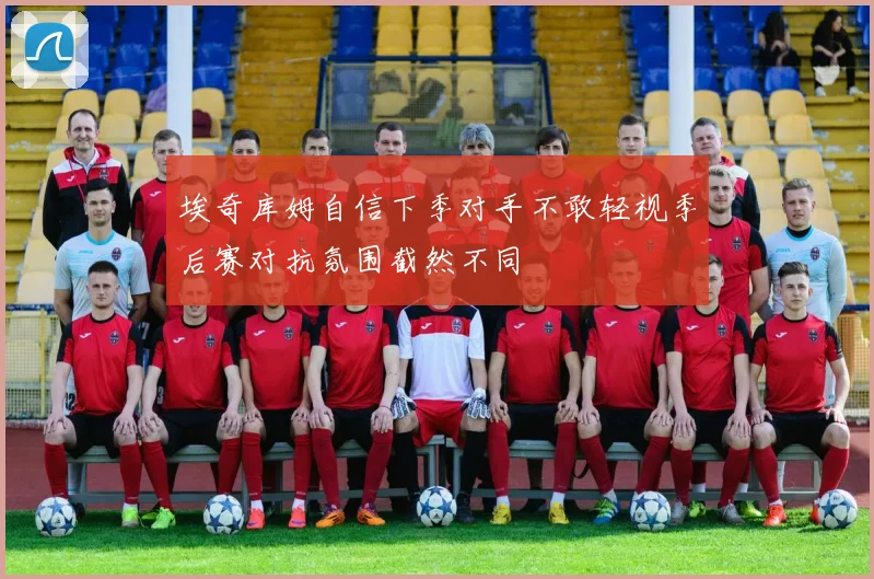 埃奇库姆自信下季对手不敢轻视季后赛对抗氛围截然不同