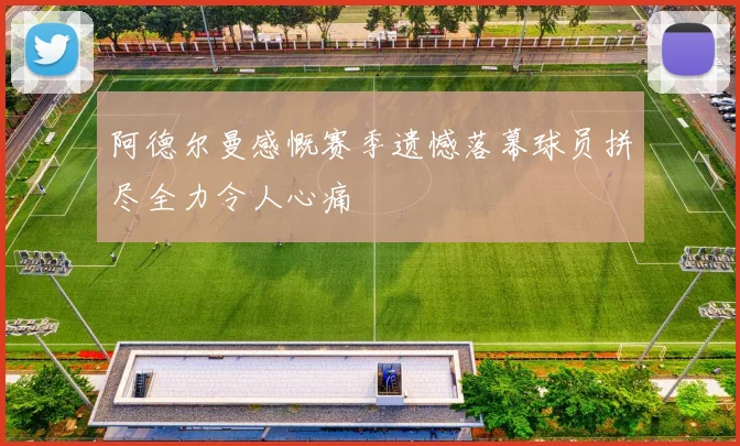 阿德尔曼感慨赛季遗憾落幕球员拼尽全力令人心痛
