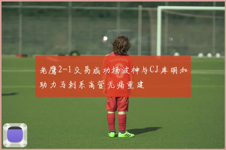 老鹰2-1交易成功杨波神与CJ库明加助力马刺系高管无痛重建