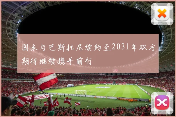 国米与巴斯托尼续约至2031年双方期待继续携手前行