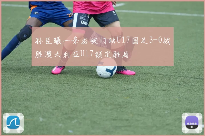 孙臣曦一条龙破门助U17国足3-0战胜澳大利亚U17锁定胜局