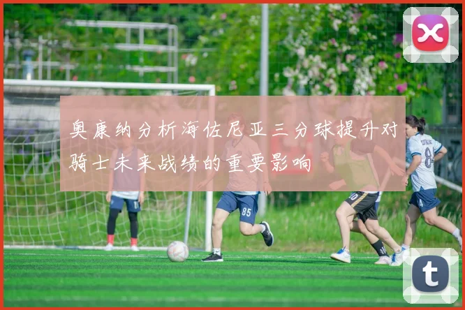 奥康纳分析海佐尼亚三分球提升对骑士未来战绩的重要影响