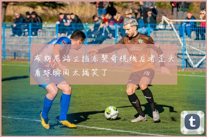 布朗尼站立挡东契奇视线后者歪头看球瞬间太搞笑了