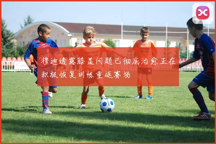 穆迪透露膝盖问题已彻底治愈正在积极恢复训练重返赛场