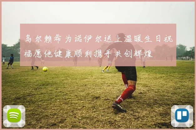 乌尔赖希为诺伊尔送上温暖生日祝福愿他健康顺利携手共创辉煌