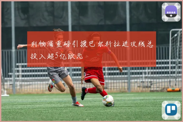 利物浦重磅引援巴尔科拉进攻线总投入超5亿欧元