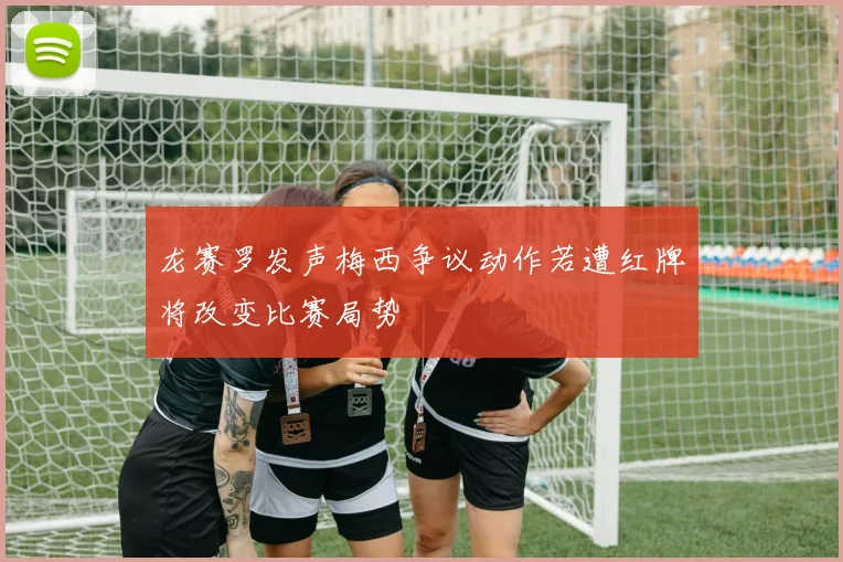 龙赛罗发声梅西争议动作若遭红牌将改变比赛局势