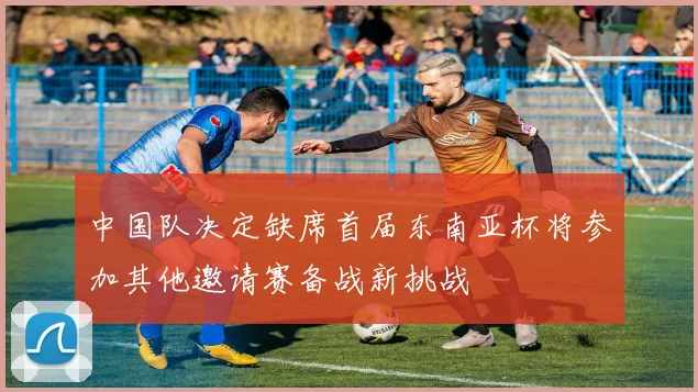 中国队决定缺席首届东南亚杯将参加其他邀请赛备战新挑战