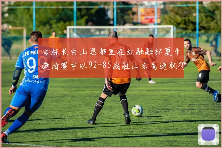 吉林长白山恩都里在红融融杯夏季邀请赛中以92-85战胜山东高速取得胜利