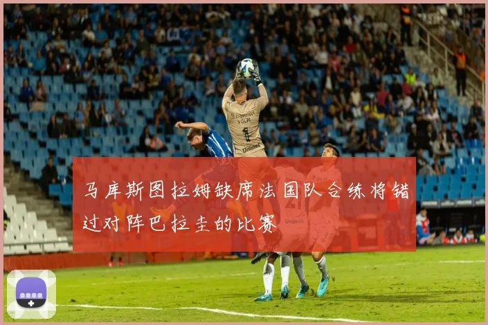 马库斯图拉姆缺席法国队合练将错过对阵巴拉圭的比赛