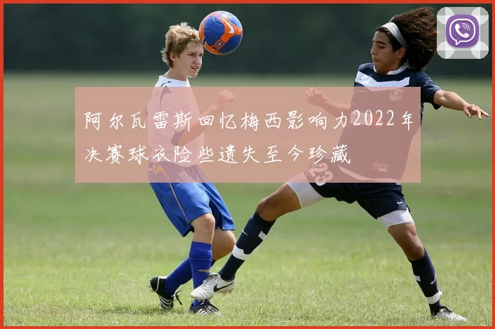 阿尔瓦雷斯回忆梅西影响力2022年决赛球衣险些遗失至今珍藏