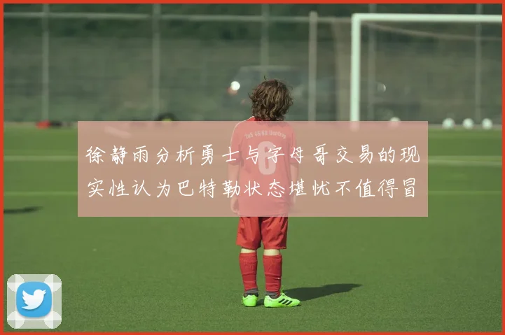 徐静雨分析勇士与字母哥交易的现实性认为巴特勒状态堪忧不值得冒险