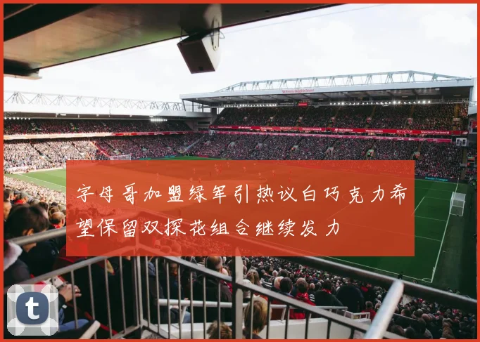字母哥加盟绿军引热议白巧克力希望保留双探花组合继续发力