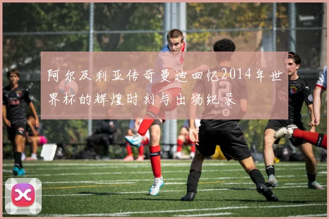 阿尔及利亚传奇曼迪回忆2014年世界杯的辉煌时刻与出场纪录